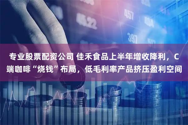 专业股票配资公司 佳禾食品上半年增收降利，C端咖啡“烧钱”布局，低毛利率产品挤压盈利空间