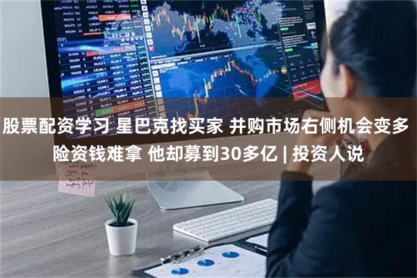 股票配资学习 星巴克找买家 并购市场右侧机会变多 险资钱难拿 他却募到30多亿 | 投资人说