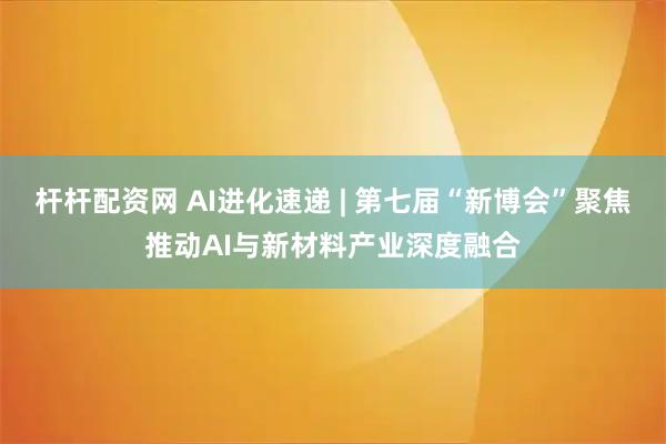 杆杆配资网 AI进化速递 | 第七届“新博会”聚焦推动AI与新材料产业深度融合