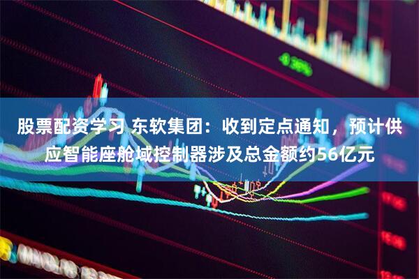 股票配资学习 东软集团：收到定点通知，预计供应智能座舱域控制器涉及总金额约56亿元