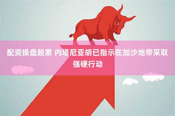 配资操盘股票 内塔尼亚胡已指示在加沙地带采取强硬行动
