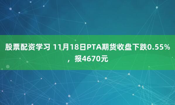股票配资学习 11月18日PTA期货收盘下跌0.55%，报4670元
