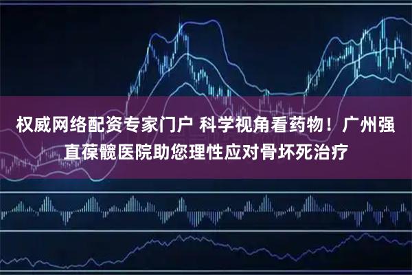 权威网络配资专家门户 科学视角看药物！广州强直葆髋医院助您理性应对骨坏死治疗