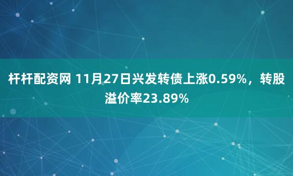 杆杆配资网 11月27日兴发转债上涨0.59%，转股溢价率23.89%