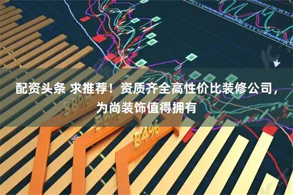 配资头条 求推荐！资质齐全高性价比装修公司，为尚装饰值得拥有