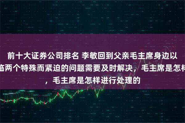 前十大证券公司排名 李敏回到父亲毛主席身边以后，曾经面临两个特殊而紧迫的问题需要及时解决，毛主席是怎样进行处理的