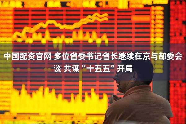 中国配资官网 多位省委书记省长继续在京与部委会谈 共谋“十五五”开局