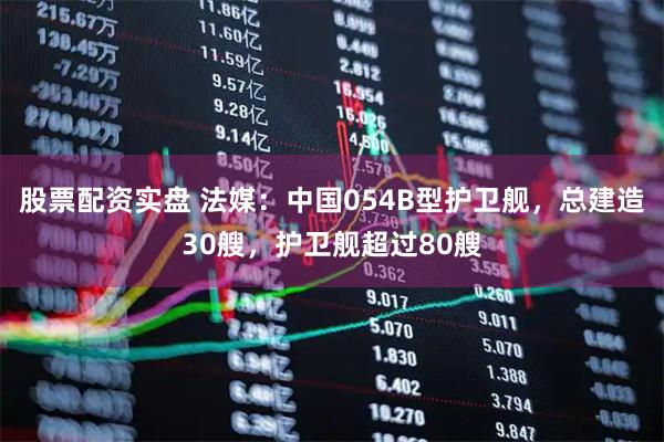 股票配资实盘 法媒：中国054B型护卫舰，总建造30艘，护卫舰超过80艘