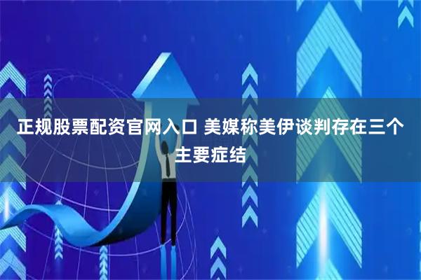 正规股票配资官网入口 美媒称美伊谈判存在三个主要症结