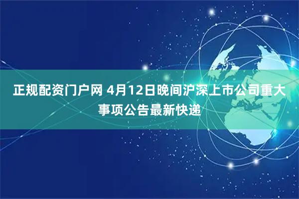 正规配资门户网 4月12日晚间沪深上市公司重大事项公告最新快递