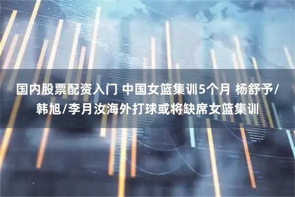 国内股票配资入门 中国女篮集训5个月 杨舒予/韩旭/李月汝海外打球或将缺席女篮集训