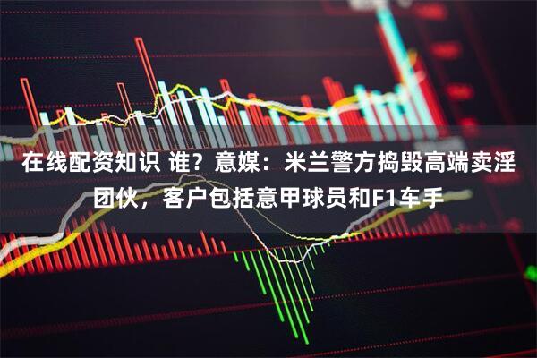 在线配资知识 谁？意媒：米兰警方捣毁高端卖淫团伙，客户包括意甲球员和F1车手