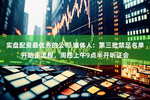 实盘配资最优秀的公司 媒体人：第三批禁足名单开始走流程，周四上午9点半开听证会