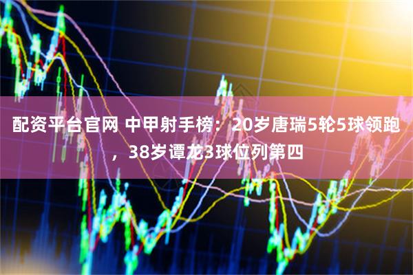 配资平台官网 中甲射手榜：20岁唐瑞5轮5球领跑，38岁谭龙3球位列第四