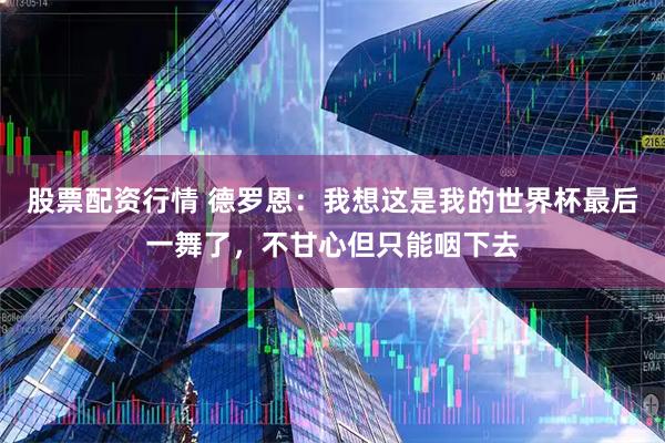 股票配资行情 德罗恩：我想这是我的世界杯最后一舞了，不甘心但只能咽下去