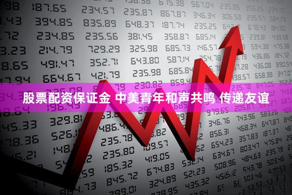 股票配资保证金 中美青年和声共鸣 传递友谊