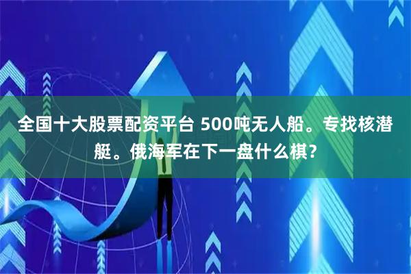全国十大股票配资平台 500吨无人船。专找核潜艇。俄海军在下一盘什么棋？