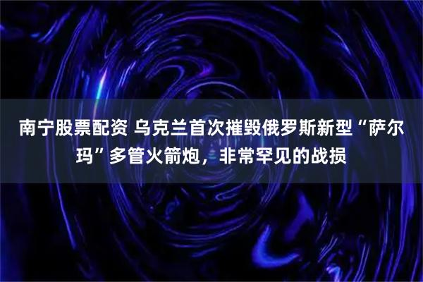 南宁股票配资 乌克兰首次摧毁俄罗斯新型“萨尔玛”多管火箭炮，非常罕见的战损