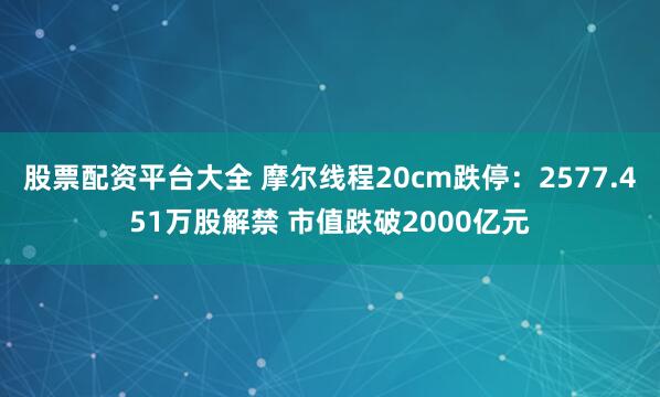股票配资平台大全 摩尔线程20cm跌停：2577.451万股解禁 市值跌破2000亿元