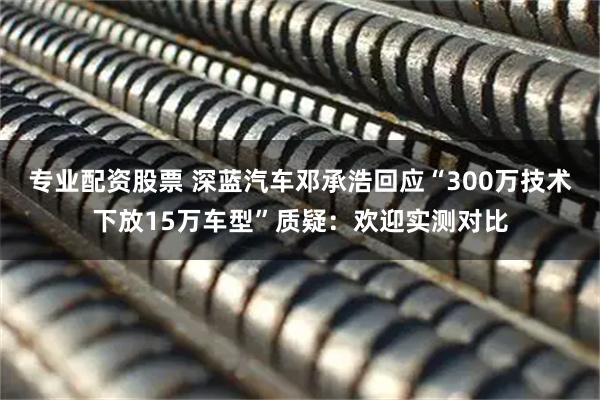 专业配资股票 深蓝汽车邓承浩回应“300万技术下放15万车型”质疑：欢迎实测对比